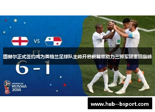 图赫尔正式签约成为英格兰足球队主帅开启新篇章助力三狮军团重回巅峰 图赫尔正式签约成为英格兰足球队主帅开启新篇章助力三狮军团重回巅峰