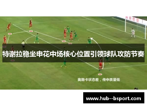 特谢拉稳坐申花中场核心位置引领球队攻防节奏 特谢拉稳坐申花中场核心位置引领球队攻防节奏